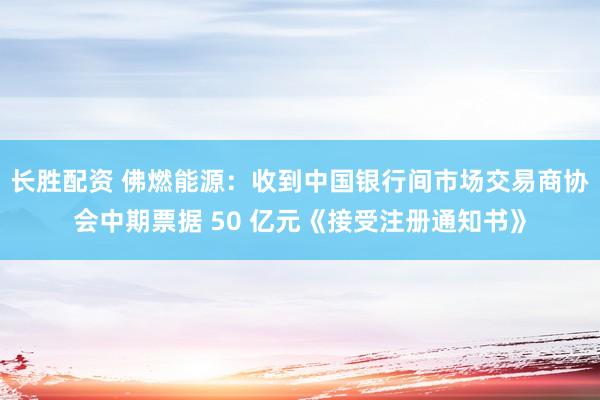 长胜配资 佛燃能源：收到中国银行间市场交易商协会中期票据 50 亿元《接受注册通知书》