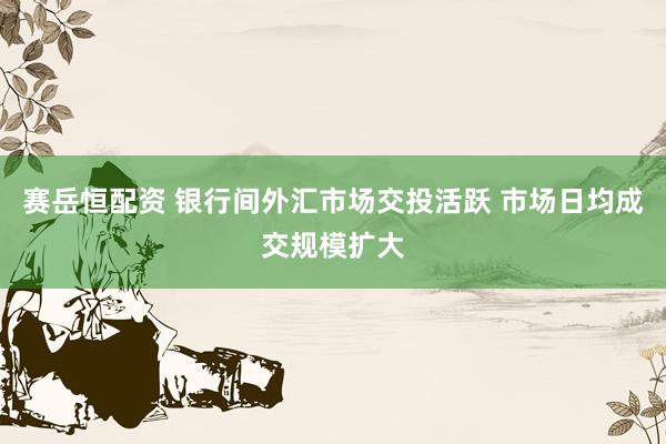 赛岳恒配资 银行间外汇市场交投活跃 市场日均成交规模扩大