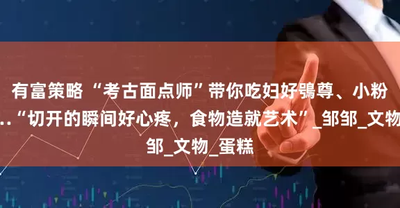 有富策略 “考古面点师”带你吃妇好鴞尊、小粉炉……“切开的瞬间好心疼，食物造就艺术”_邹邹_文物_蛋糕