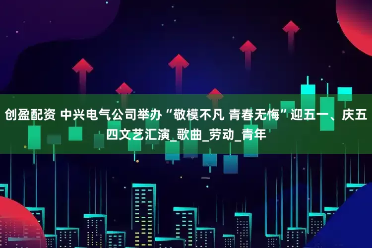 创盈配资 中兴电气公司举办“敬模不凡 青春无悔”迎五一、庆五四文艺汇演_歌曲_劳动_青年