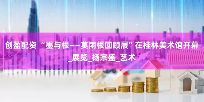 创盈配资 “墨与根——莫雨根回顾展”在桂林美术馆开幕_展览_杨宗盛_艺术