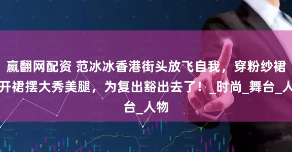 赢翻网配资 范冰冰香港街头放飞自我，穿粉纱裙掀开裙摆大秀美腿，为复出豁出去了！_时尚_舞台_人物