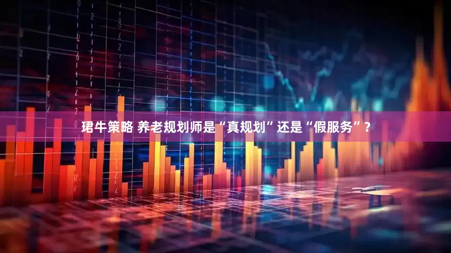 珺牛策略 养老规划师是“真规划”还是“假服务”？