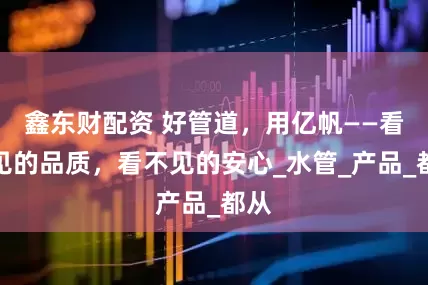 鑫东财配资 好管道，用亿帆——看得见的品质，看不见的安心_水管_产品_都从