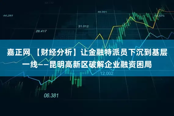 嘉正网 【财经分析】让金融特派员下沉到基层一线——昆明高新区破解企业融资困局