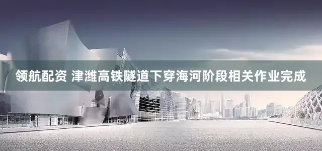 领航配资 津潍高铁隧道下穿海河阶段相关作业完成