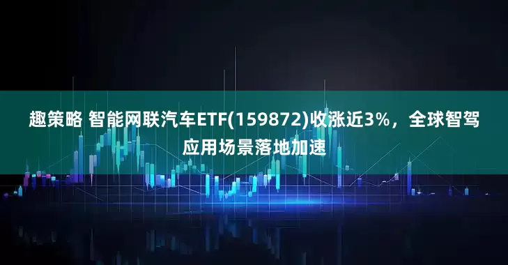 趣策略 智能网联汽车ETF(159872)收涨近3%，全球智驾应用场景落地加速