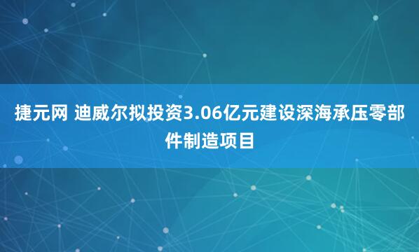 捷元网 迪威尔拟投资3.06亿元建设深海承压零部件制造项目