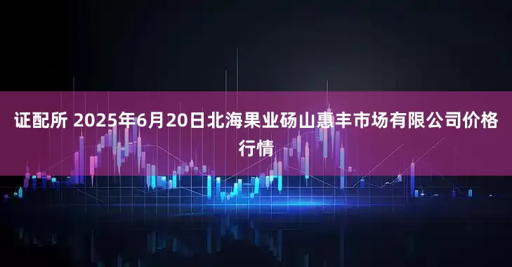 证配所 2025年6月20日北海果业砀山惠丰市场有限公司价格行情