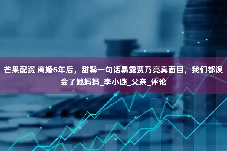 芒果配资 离婚6年后，甜馨一句话暴露贾乃亮真面目，我们都误会了她妈妈_李小璐_父亲_评论