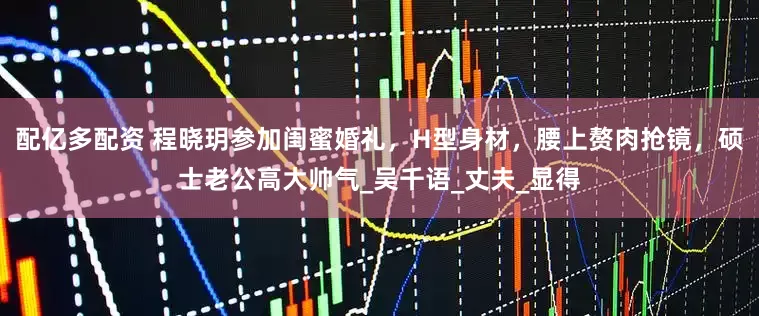 配亿多配资 程晓玥参加闺蜜婚礼，H型身材，腰上赘肉抢镜，硕士老公高大帅气_吴千语_丈夫_显得