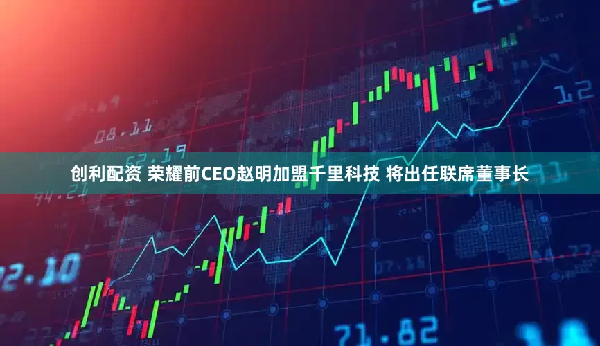 创利配资 荣耀前CEO赵明加盟千里科技 将出任联席董事长