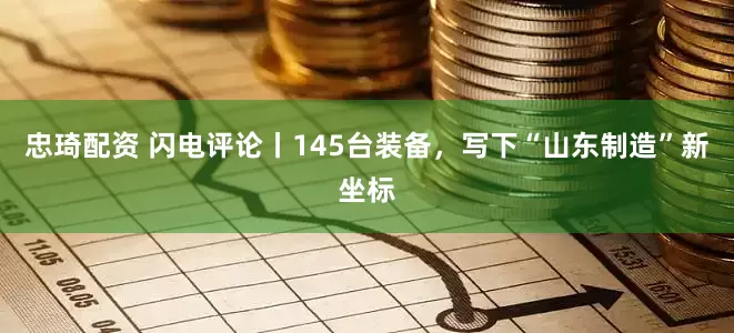 忠琦配资 闪电评论丨145台装备，写下“山东制造”新坐标