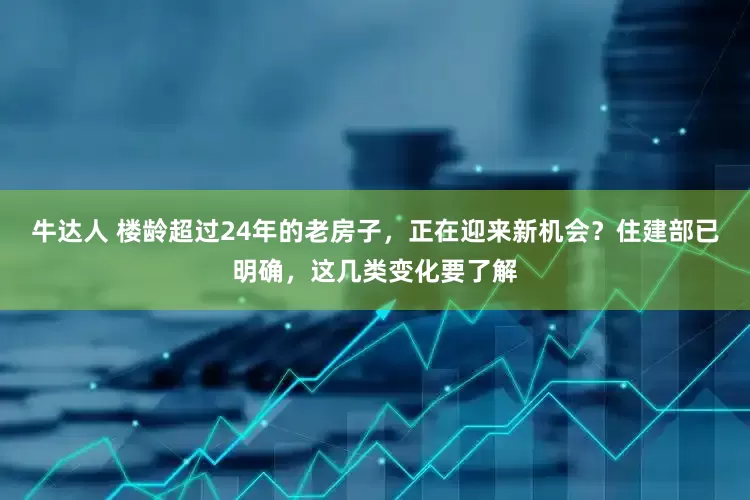 牛达人 楼龄超过24年的老房子，正在迎来新机会？住建部已明确，这几类变化要了解