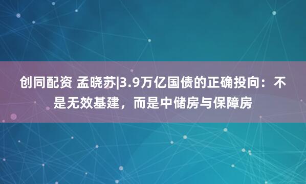 创同配资 孟晓苏|3.9万亿国债的正确投向：不是无效基建，而是中储房与保障房